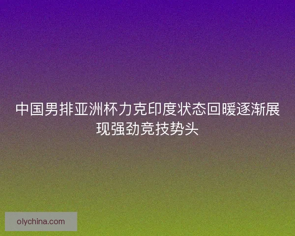 中国男排亚洲杯力克印度状态回暖逐渐展现强劲竞技势头