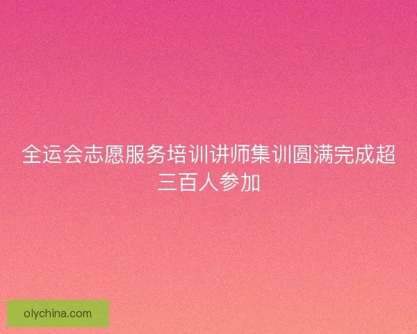 全运会志愿服务培训讲师集训圆满完成超三百人参加